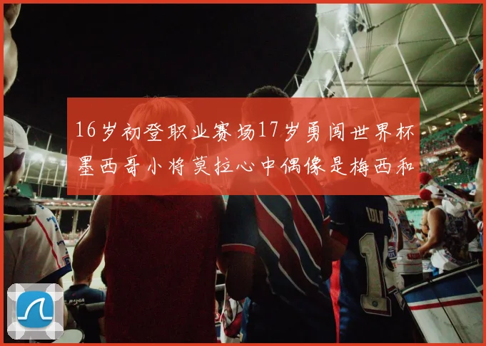 16岁初登职业赛场17岁勇闯世界杯墨西哥小将莫拉心中偶像是梅西和C罗