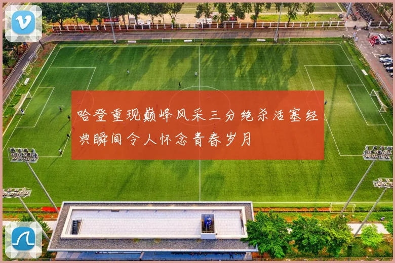 哈登重现巅峰风采三分绝杀活塞经典瞬间令人怀念青春岁月