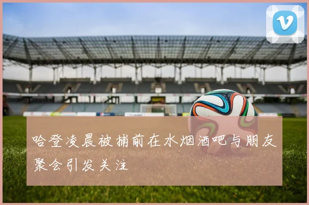 哈登凌晨被捕前在水烟酒吧与朋友聚会引发关注