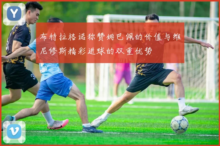 布特拉格诺称赞姆巴佩的价值与维尼修斯精彩进球的双重优势