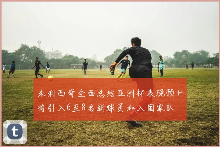 米利西奇全面总结亚洲杯表现预计将引入6至8名新球员加入国家队