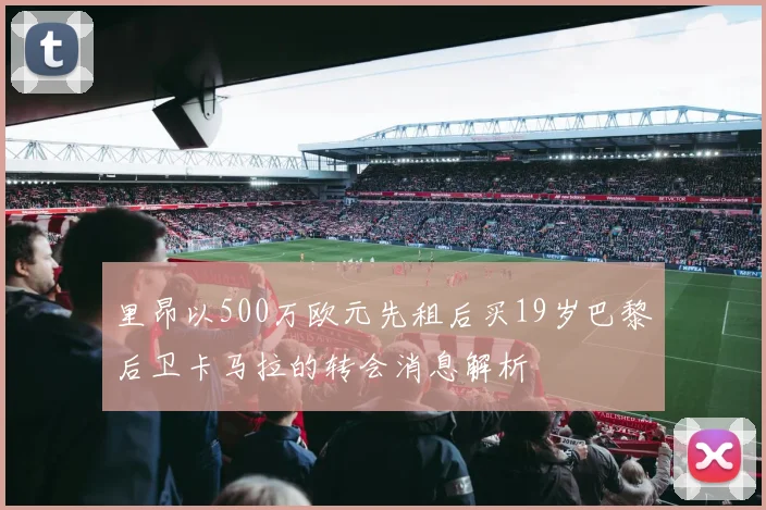 里昂以500万欧元先租后买19岁巴黎后卫卡马拉的转会消息解析