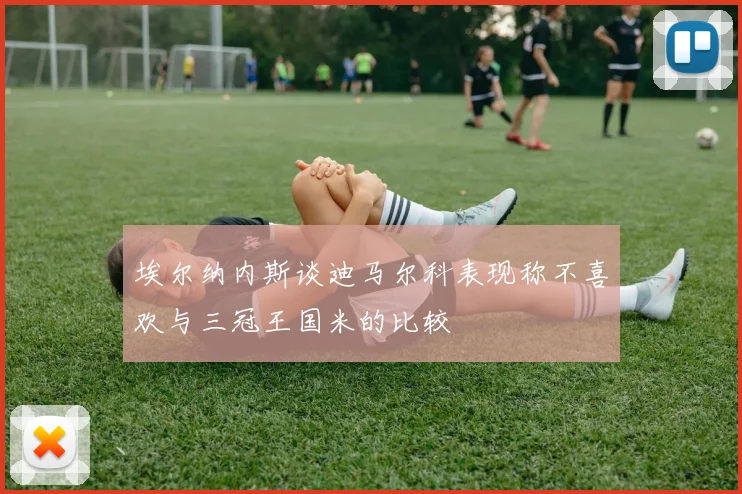 埃尔纳内斯谈迪马尔科表现称不喜欢与三冠王国米的比较