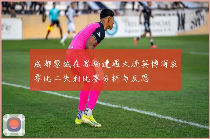 成都蓉城在客场遭遇大连英博海发零比二失利比赛分析与反思