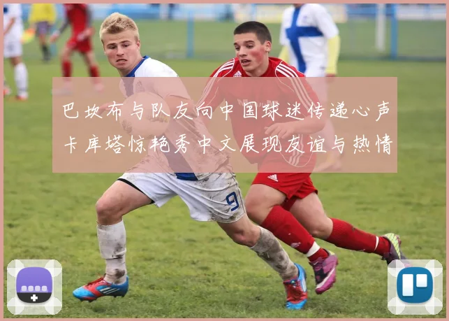 巴坎布与队友向中国球迷传递心声卡库塔惊艳秀中文展现友谊与热情