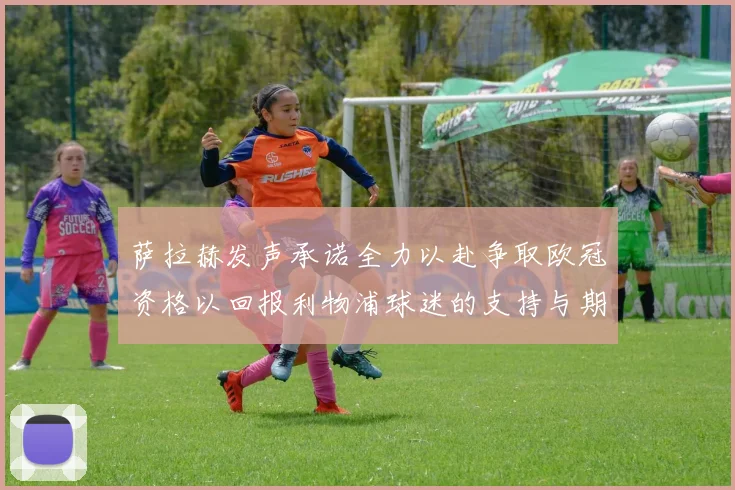 萨拉赫发声承诺全力以赴争取欧冠资格以回报利物浦球迷的支持与期待