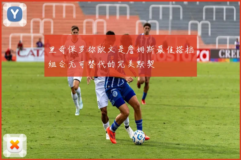 里奇保罗称欧文是詹姆斯最佳搭档组合无可替代的完美默契