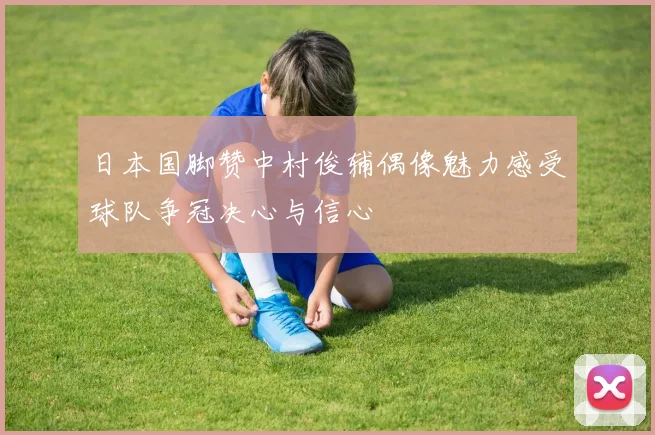 日本国脚赞中村俊辅偶像魅力感受球队争冠决心与信心